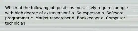 Which of the following job positions most likely requires people with high degree of extraversion? a. Salesperson b. Software programmer c. Market researcher d. Bookkeeper e. Computer technician