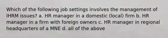 Which of the following job settings involves the management of IHRM issues? a. HR manager in a domestic (local) firm b. HR manager in a firm with foreign owners c. HR manager in regional headquarters of a MNE d. all of the above