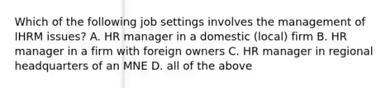 Which of the following job settings involves the management of IHRM issues? A. HR manager in a domestic (local) firm B. HR manager in a firm with foreign owners C. HR manager in regional headquarters of an MNE D. all of the above