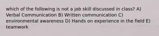 which of the following is not a job skill discussed in class? A) Verbal Communication B) Written communication C) environmental awareness D) Hands on experience in the field E) teamwork