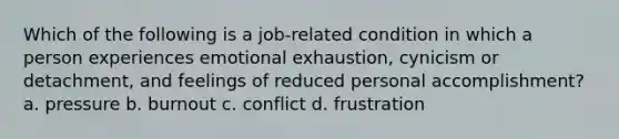 Which of the following is a job-related condition in which a person experiences emotional exhaustion, cynicism or detachment, and feelings of reduced personal accomplishment? a. pressure b. burnout c. conflict d. frustration