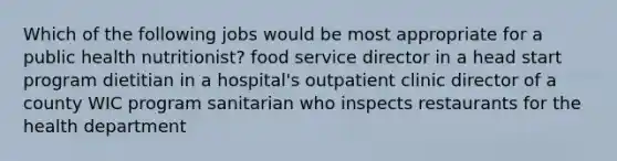 Which of the following jobs would be most appropriate for a public health nutritionist? food service director in a head start program dietitian in a hospital's outpatient clinic director of a county WIC program sanitarian who inspects restaurants for the health department