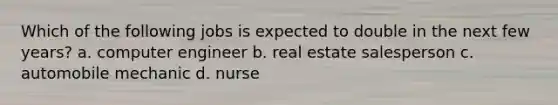 Which of the following jobs is expected to double in the next few years? a. computer engineer b. real estate salesperson c. automobile mechanic d. nurse
