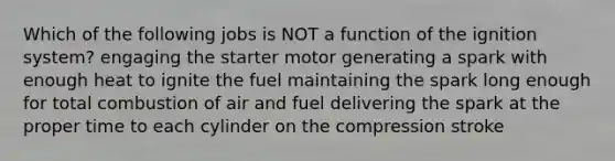 Which of the following jobs is NOT a function of the ignition system? engaging the starter motor generating a spark with enough heat to ignite the fuel maintaining the spark long enough for total combustion of air and fuel delivering the spark at the proper time to each cylinder on the compression stroke