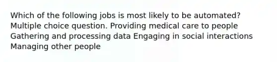 Which of the following jobs is most likely to be automated? Multiple choice question. Providing medical care to people Gathering and processing data Engaging in social interactions Managing other people