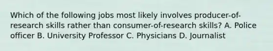 Which of the following jobs most likely involves producer-of-research skills rather than consumer-of-research skills? A. Police officer B. University Professor C. Physicians D. Journalist