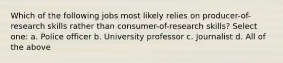 Which of the following jobs most likely relies on producer-of-research skills rather than consumer-of-research skills? Select one: a. Police officer b. University professor c. Journalist d. All of the above