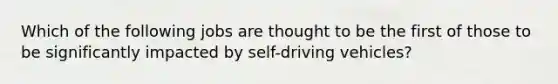 Which of the following jobs are thought to be the first of those to be significantly impacted by self-driving vehicles?