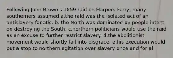 Following John Brown's 1859 raid on Harpers Ferry, many southerners assumed a.the raid was the isolated act of an antislavery fanatic. b. the North was dominated by people intent on destroying the South. c.northern politicians would use the raid as an excuse to further restrict slavery. d.the abolitionist movement would shortly fall into disgrace. e.his execution would put a stop to northern agitation over slavery once and for al