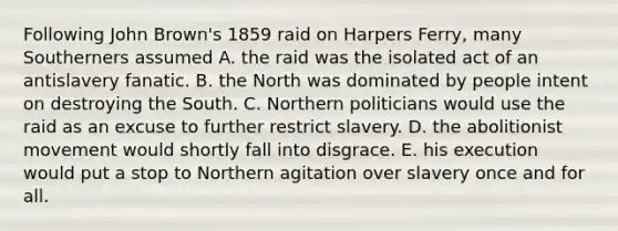 Following John Brown's 1859 raid on Harpers Ferry, many Southerners assumed A. the raid was the isolated act of an antislavery fanatic. B. the North was dominated by people intent on destroying the South. C. Northern politicians would use the raid as an excuse to further restrict slavery. D. the abolitionist movement would shortly fall into disgrace. E. his execution would put a stop to Northern agitation over slavery once and for all.