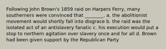 Following John Brown's 1859 raid on Harpers Ferry, many southerners were convinced that ________. a. the abolitionist movement would shortly fall into disgrace b. the raid was the isolated act of an antislavery fanatic c. his execution would put a stop to northern agitation over slavery once and for all d. Brown had been given support by the Republican Party