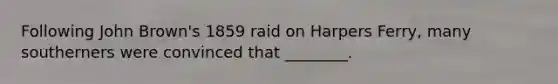Following John Brown's 1859 raid on Harpers Ferry, many southerners were convinced that ________.