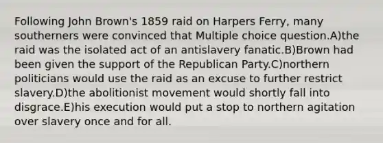 Following John Brown's 1859 raid on Harpers Ferry, many southerners were convinced that Multiple choice question.A)the raid was the isolated act of an antislavery fanatic.B)Brown had been given the support of the Republican Party.C)northern politicians would use the raid as an excuse to further restrict slavery.D)the abolitionist movement would shortly fall into disgrace.E)his execution would put a stop to northern agitation over slavery once and for all.