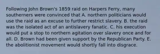 Following John Brown's 1859 raid on Harpers Ferry, many southerners were convinced that A. northern politicians would use the raid as an excuse to further restrict slavery. B. the raid was the isolated act of an antislavery fanatic. C. his execution would put a stop to northern agitation over slavery once and for all. D. Brown had been given support by the Republican Party. E. the abolitionist movement would shortly fall into disgrace.