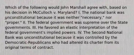 Which of the following would John Marshall agree with, based on his decision in McCulloch v. Maryland? I. The national bank was unconstitutional because it was neither "necessary," nor "proper." II. The federal government was supreme over the State governments. III. He favored an elastic interpretation of the federal government's implied powers. IV. The Second National Bank was unconstitutional because it was controlled by the Democratic-Republicans who had altered its charter from its original terms of contract.