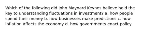 Which of the following did John Maynard Keynes believe held the key to understanding fluctuations in investment? a. how people spend their money b. how businesses make predictions c. how inflation affects the economy d. how governments enact policy