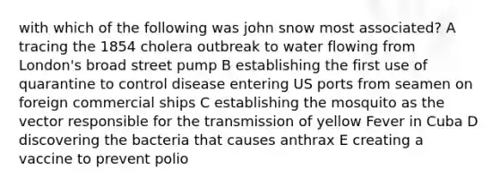 with which of the following was john snow most associated? A tracing the 1854 cholera outbreak to water flowing from London's broad street pump B establishing the first use of quarantine to control disease entering US ports from seamen on foreign commercial ships C establishing the mosquito as the vector responsible for the transmission of yellow Fever in Cuba D discovering the bacteria that causes anthrax E creating a vaccine to prevent polio