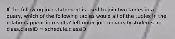 If the following join statement is used to join two tables in a query, which of the following tables would all of the tuples in the relation appear in results? left outer join university.students on class.classID = schedule.classID