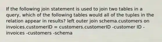 If the following join statement is used to join two tables in a query, which of the following tables would all of the tuples in the relation appear in results? left outer join schema.customers on invoices.customerID = customers.customerID -customer ID -invoices -customers -schema