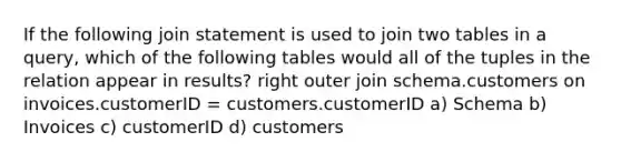 If the following join statement is used to join two tables in a query, which of the following tables would all of the tuples in the relation appear in results? right outer join schema.customers on invoices.customerID = customers.customerID a) Schema b) Invoices c) customerID d) customers