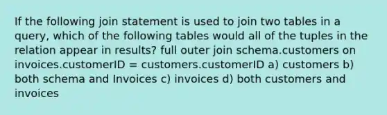 If the following join statement is used to join two tables in a query, which of the following tables would all of the tuples in the relation appear in results? full outer join schema.customers on invoices.customerID = customers.customerID a) customers b) both schema and Invoices c) invoices d) both customers and invoices