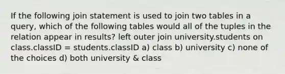 If the following join statement is used to join two tables in a query, which of the following tables would all of the tuples in the relation appear in results? left outer join university.students on class.classID = students.classID a) class b) university c) none of the choices d) both university & class