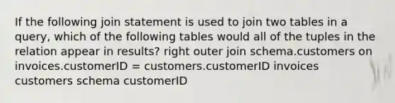 If the following join statement is used to join two tables in a query, which of the following tables would all of the tuples in the relation appear in results? right outer join schema.customers on invoices.customerID = customers.customerID invoices customers schema customerID