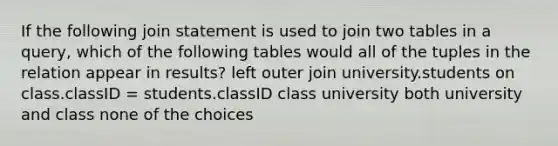 If the following join statement is used to join two tables in a query, which of the following tables would all of the tuples in the relation appear in results? left outer join university.students on class.classID = students.classID class university both university and class none of the choices