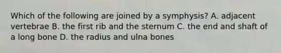 Which of the following are joined by a symphysis? A. adjacent vertebrae B. the first rib and the sternum C. the end and shaft of a long bone D. the radius and ulna bones