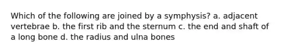 Which of the following are joined by a symphysis? a. adjacent vertebrae b. the first rib and the sternum c. the end and shaft of a long bone d. the radius and ulna bones