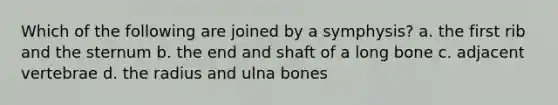 Which of the following are joined by a symphysis? a. the first rib and the sternum b. the end and shaft of a long bone c. adjacent vertebrae d. the radius and ulna bones