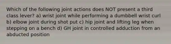 Which of the following joint actions does NOT present a third class lever? a) wrist joint while performing a dumbbell wrist curl b) elbow joint during shot put c) hip joint and lifting leg when stepping on a bench d) GH joint in controlled adduction from an abducted position