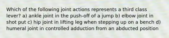 Which of the following joint actions represents a third class lever? a) ankle joint in the push-off of a jump b) elbow joint in shot put c) hip joint in lifting leg when stepping up on a bench d) humeral joint in controlled adduction from an abducted position