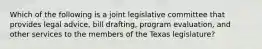 Which of the following is a joint legislative committee that provides legal advice, bill drafting, program evaluation, and other services to the members of the Texas legislature?