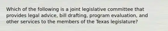 Which of the following is a joint legislative committee that provides legal advice, bill drafting, program evaluation, and other services to the members of the Texas legislature?