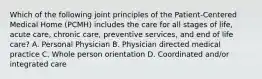 Which of the following joint principles of the Patient-Centered Medical Home (PCMH) includes the care for all stages of life, acute care, chronic care, preventive services, and end of life care? A. Personal Physician B. Physician directed medical practice C. Whole person orientation D. Coordinated and/or integrated care