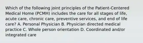 Which of the following joint principles of the Patient-Centered Medical Home (PCMH) includes the care for all stages of life, acute care, chronic care, preventive services, and end of life care? A. Personal Physician B. Physician directed medical practice C. Whole person orientation D. Coordinated and/or integrated care