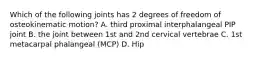 Which of the following joints has 2 degrees of freedom of osteokinematic motion? A. third proximal interphalangeal PIP joint B. the joint between 1st and 2nd cervical vertebrae C. 1st metacarpal phalangeal (MCP) D. Hip