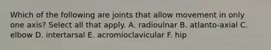 Which of the following are joints that allow movement in only one axis? Select all that apply. A. radioulnar B. atlanto-axial C. elbow D. intertarsal E. acromioclavicular F. hip