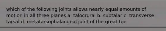 which of the following joints allows nearly equal amounts of motion in all three planes a. talocrural b. subtalar c. transverse tarsal d. metatarsophalangeal joint of the great toe