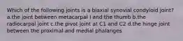 Which of the following joints is a biaxial synovial condyloid joint? a.the joint between metacarpal I and the thumb b.the radiocarpal joint c.the pivot joint at C1 and C2 d.the hinge joint between the proximal and medial phalanges