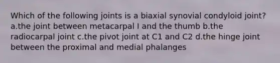 Which of the following joints is a biaxial synovial condyloid joint? a.the joint between metacarpal I and the thumb b.the radiocarpal joint c.the pivot joint at C1 and C2 d.the hinge joint between the proximal and medial phalanges