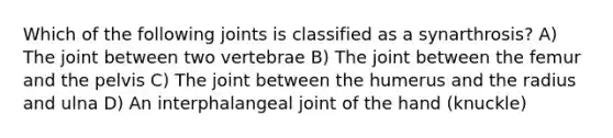 Which of the following joints is classified as a synarthrosis? A) The joint between two vertebrae B) The joint between the femur and the pelvis C) The joint between the humerus and the radius and ulna D) An interphalangeal joint of the hand (knuckle)