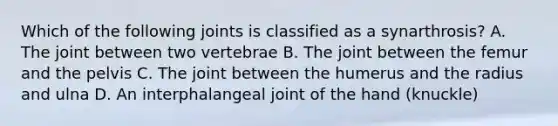 Which of the following joints is classified as a synarthrosis? A. The joint between two vertebrae B. The joint between the femur and the pelvis C. The joint between the humerus and the radius and ulna D. An interphalangeal joint of the hand (knuckle)