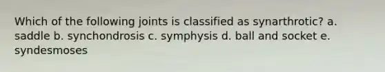 Which of the following joints is classified as synarthrotic? a. saddle b. synchondrosis c. symphysis d. ball and socket e. syndesmoses