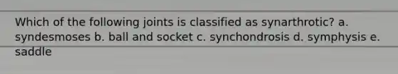 Which of the following joints is classified as synarthrotic? a. syndesmoses b. ball and socket c. synchondrosis d. symphysis e. saddle