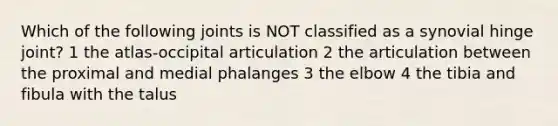 Which of the following joints is NOT classified as a synovial hinge joint? 1 the atlas-occipital articulation 2 the articulation between the proximal and medial phalanges 3 the elbow 4 the tibia and fibula with the talus