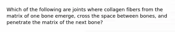 Which of the following are joints where collagen fibers from the matrix of one bone emerge, cross the space between bones, and penetrate the matrix of the next bone?