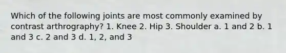 Which of the following joints are most commonly examined by contrast arthrography? 1. Knee 2. Hip 3. Shoulder a. 1 and 2 b. 1 and 3 c. 2 and 3 d. 1, 2, and 3