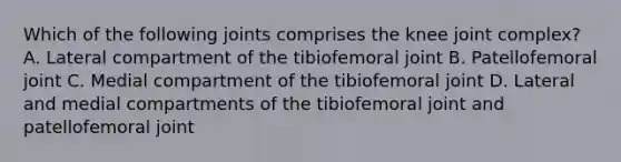 Which of the following joints comprises the knee joint complex? A. Lateral compartment of the tibiofemoral joint B. Patellofemoral joint C. Medial compartment of the tibiofemoral joint D. Lateral and medial compartments of the tibiofemoral joint and patellofemoral joint